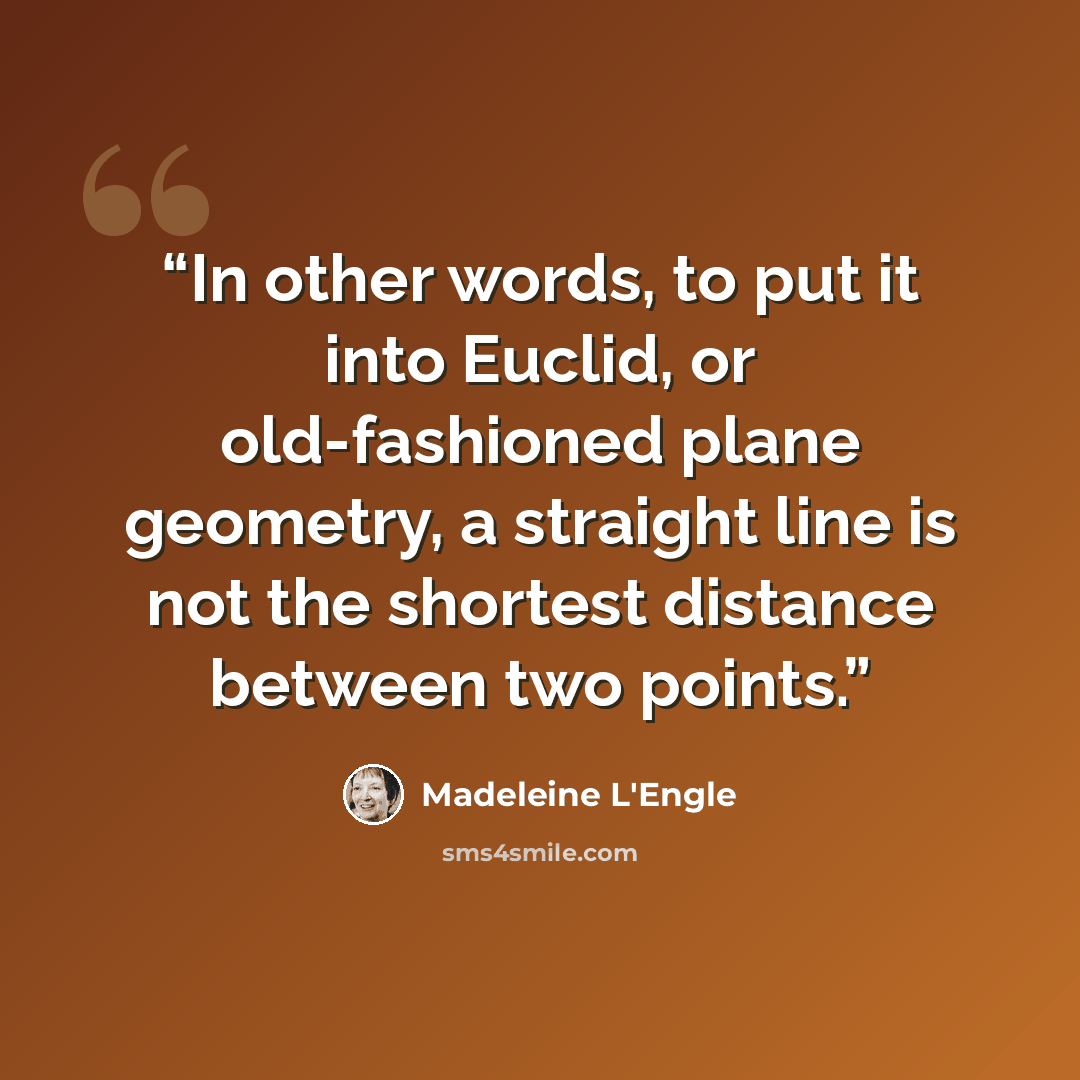 “In other words, to put it into Euclid, or old-fashioned plane geometry, a straight line is not the shortest distance between two points.” quote by Madeleine L'Engle