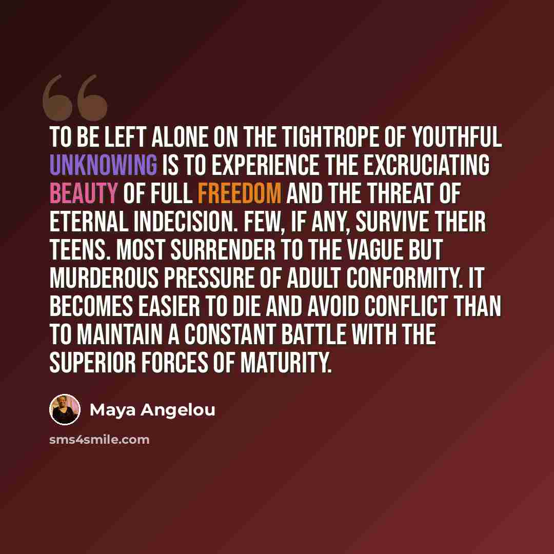 “To be left alone on the tightrope of youthful unknowing is to experience the excruciating beauty of full freedom and the threat of eternal indecision. Few, if any, survive their teens. Most surrender to the vague but murderous pressure of adult conformity. It becomes easier to die and avoid…” quote by Maya Angelou