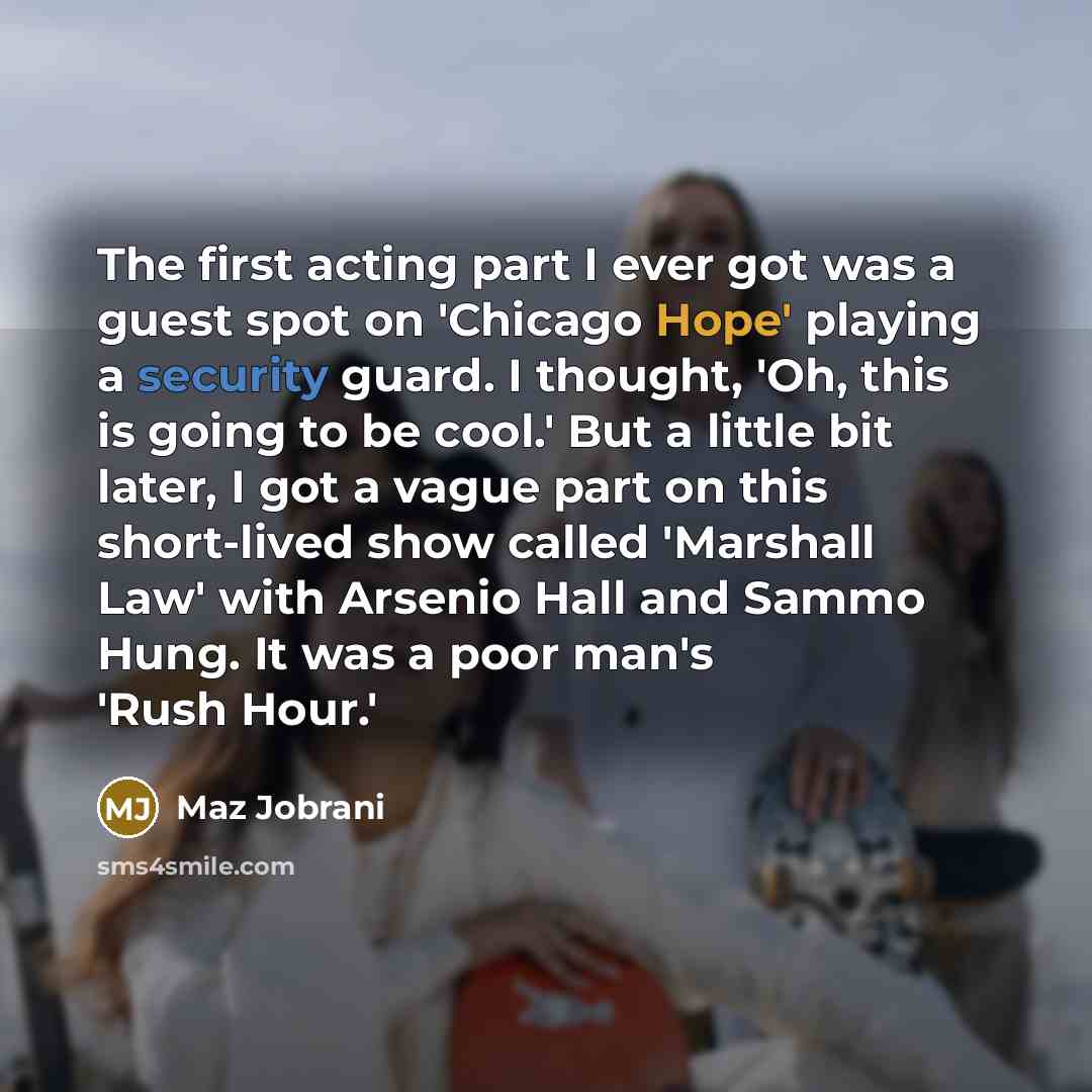 “The first acting part I ever got was a guest spot on 'Chicago Hope' playing a security guard. I thought, 'Oh, this is going to be cool.' But a little bit later, I got a vague part on this short-lived show called 'Marshall Law' with Arsenio Hall and Sammo Hung. It was a poor man's 'Rush Hour.'” quote by Maz Jobrani