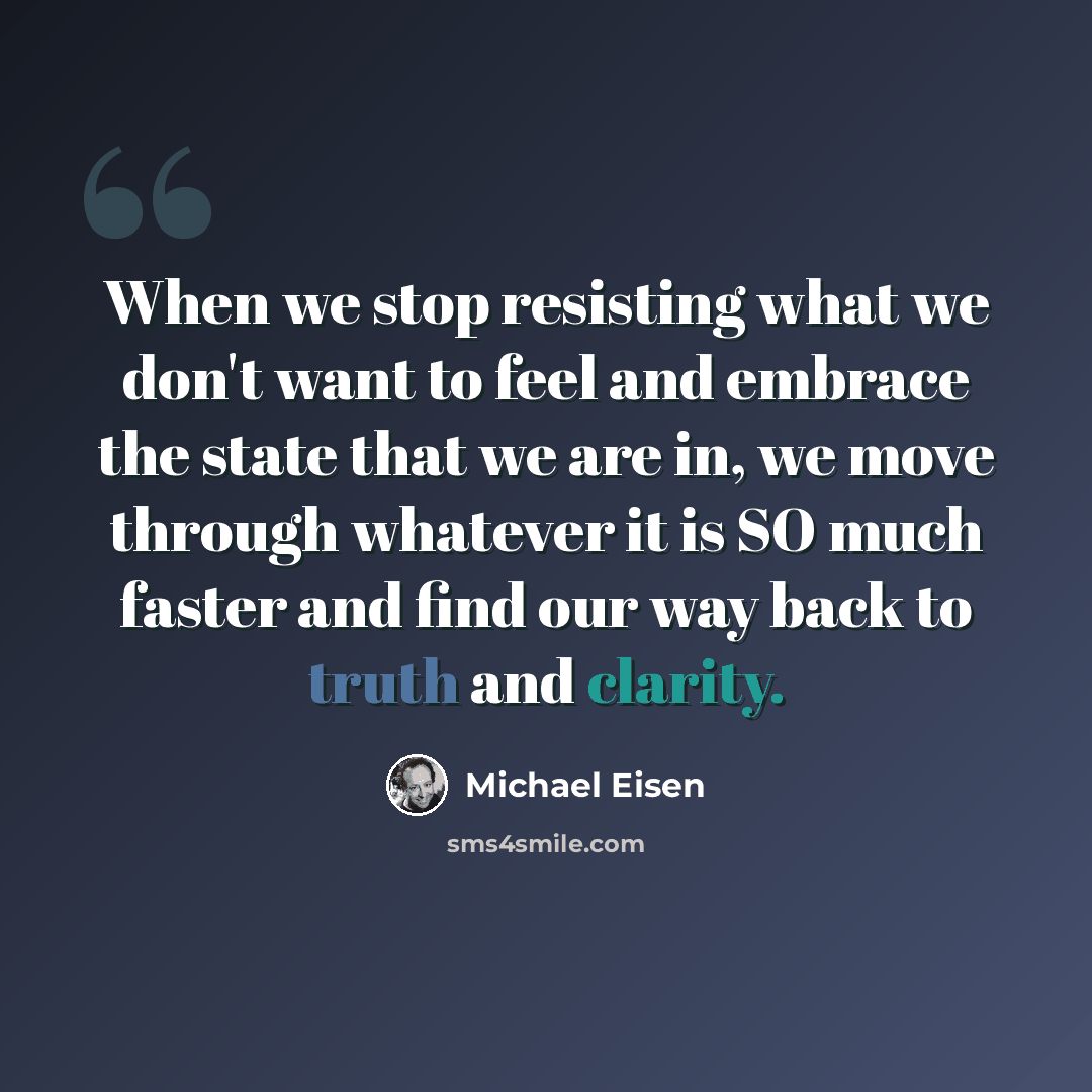 “When we stop resisting what we don't want to feel and embrace the state that we are in, we move through whatever it is SO much faster and find our way back to truth and clarity.” quote by Michael Eisen
