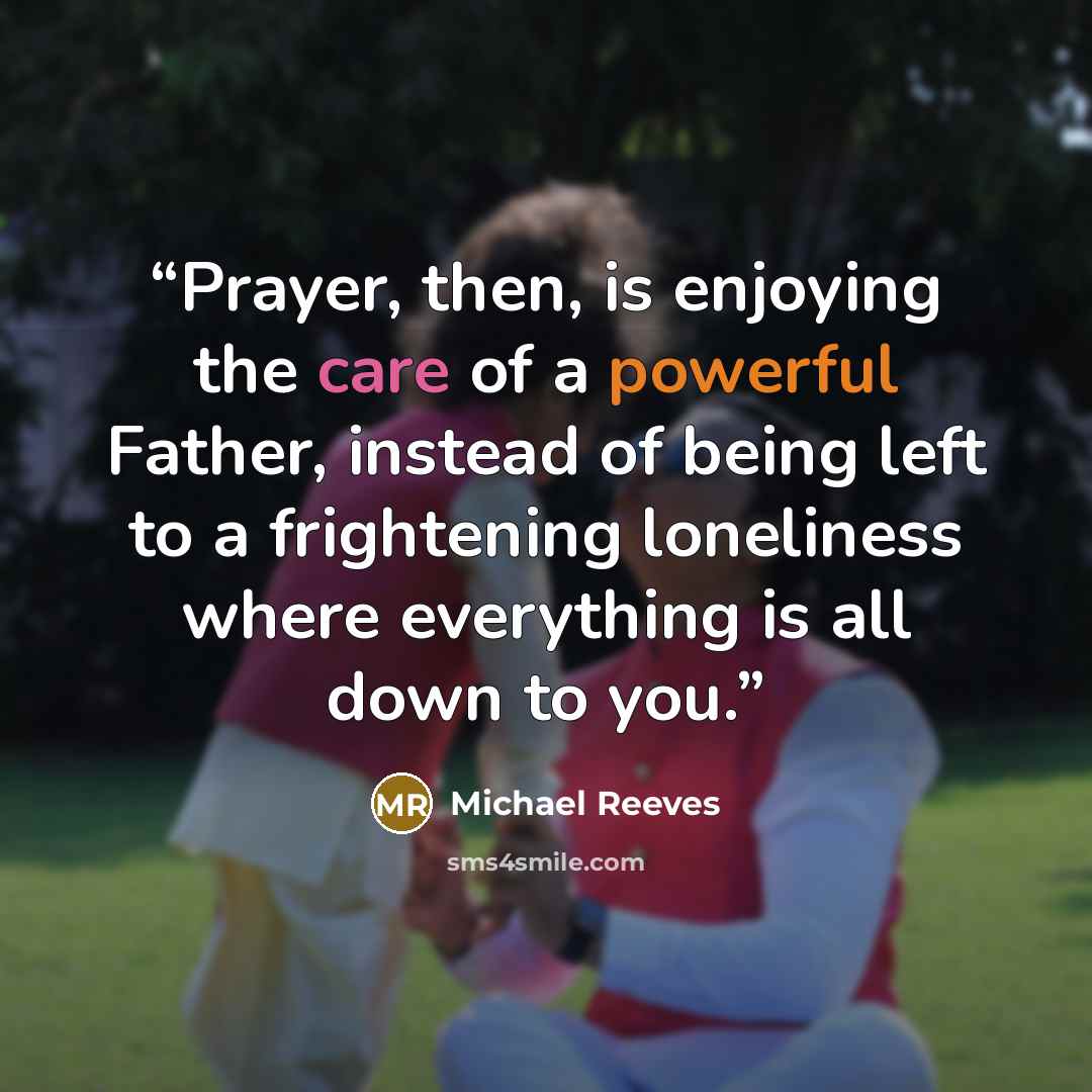 “Prayer, then, is enjoying the care of a powerful Father, instead of being left to a frightening loneliness where everything is all down to you.” quote by Michael Reeves