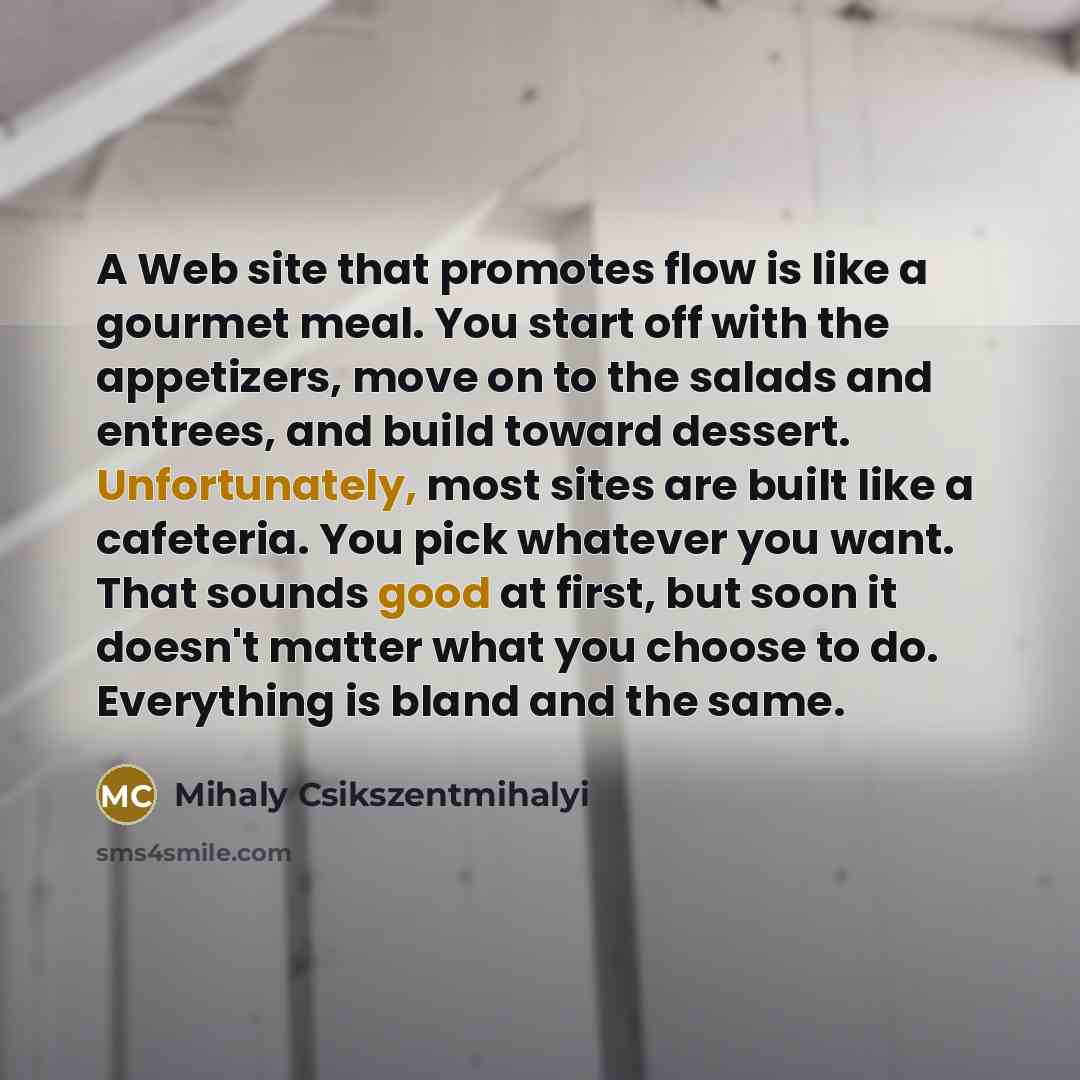 “A Web site that promotes flow is like a gourmet meal. You start off with the appetizers, move on to the salads and entrees, and build toward dessert. Unfortunately, most sites are built like a cafeteria. You pick whatever you want. That sounds good at first, but soon it doesn't matter what you…” quote by Mihaly Csikszentmihalyi