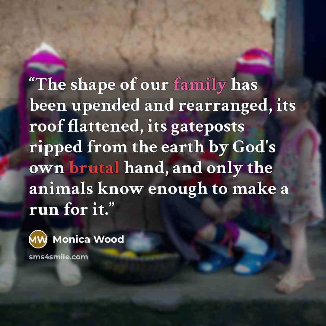 “The shape of our family has been upended and rearranged, its roof flattened, its gateposts ripped from the earth by God's own brutal hand, and only the animals know enough to make a run for it.” quote by Monica Wood