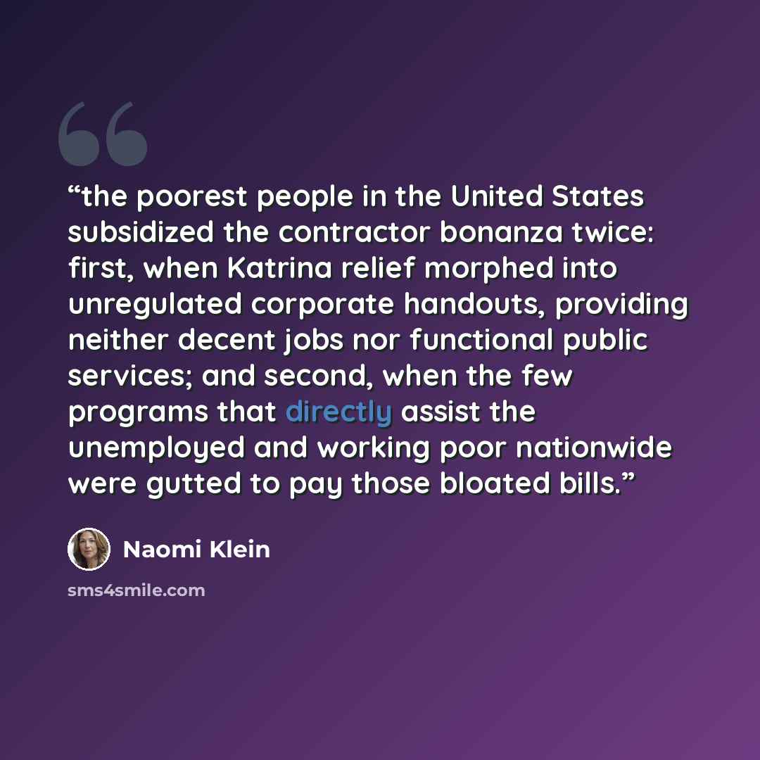 “the poorest people in the United States subsidized the contractor bonanza twice: first, when Katrina relief morphed into unregulated corporate handouts, providing neither decent jobs nor functional public services; and second, when the few programs that directly assist the unemployed and working…” quote by Naomi Klein