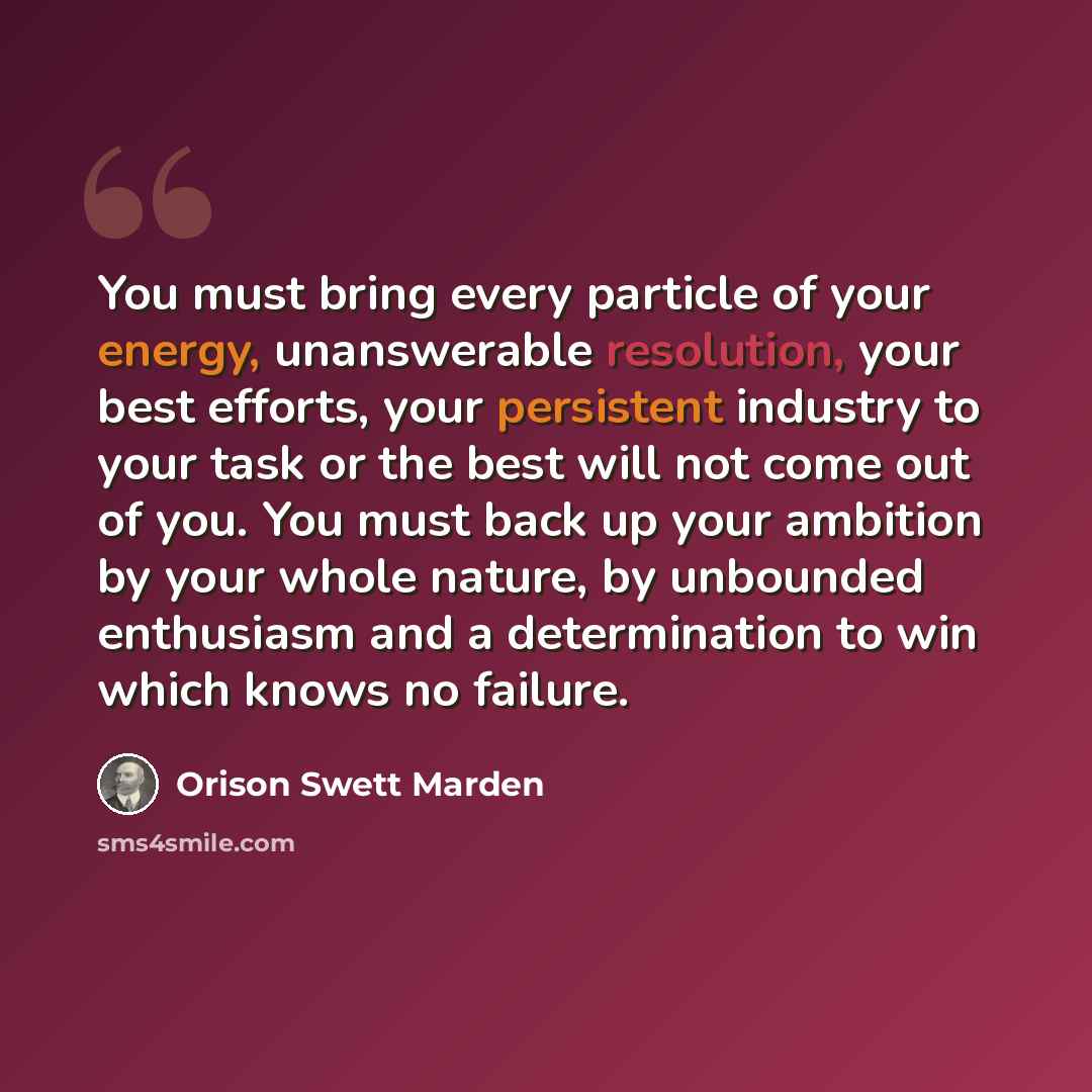 “You must bring every particle of your energy, unanswerable resolution, your best efforts, your persistent industry to your task or the best will not come out of you. You must back up your ambition by your whole nature, by unbounded enthusiasm and a determination to win which knows no failure.” quote by Orison Swett Marden