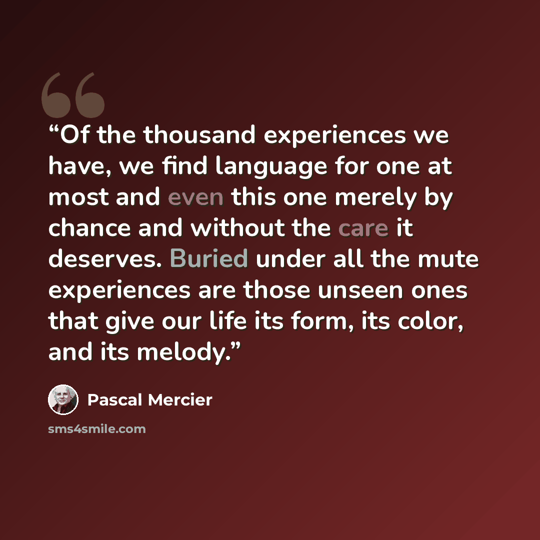 “Of the thousand experiences we have, we find language for one at most and even this one merely by chance and without the care it deserves. Buried under all the mute experiences are those unseen ones that give our life its form, its color, and its melody.” quote by Pascal Mercier