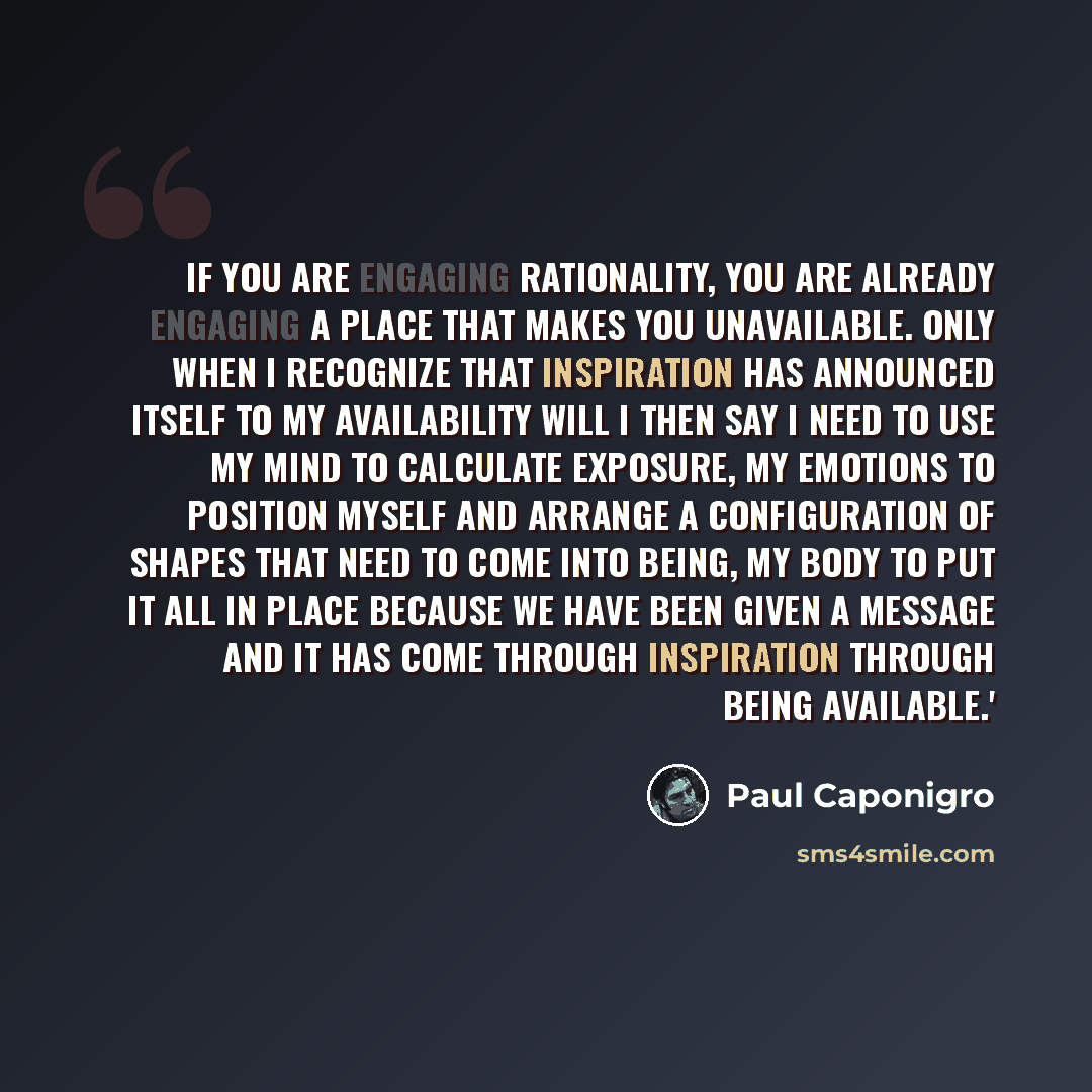 “If you are engaging rationality, you are already engaging a place that makes you unavailable. Only when I recognize that inspiration has announced itself to my availability will I then say I need to use my mind to calculate exposure, my emotions to position myself and arrange a configuration of…” quote by Paul Caponigro
