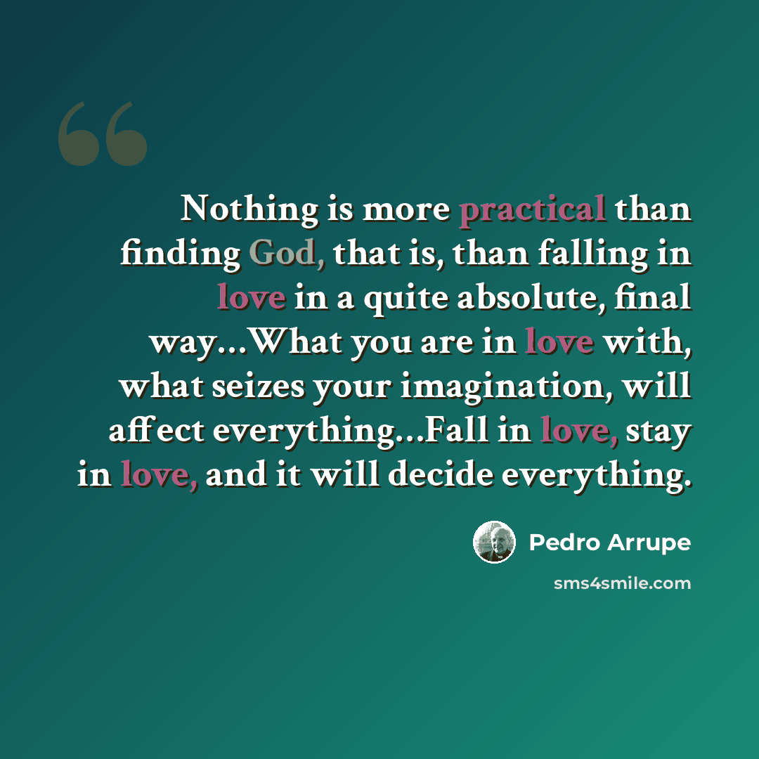 “Nothing is more practical than finding God, that is, than falling in love in a quite absolute, final way…What you are in love with, what seizes your imagination, will affect everything…Fall in love, stay in love, and it will decide everything.” quote by Pedro Arrupe