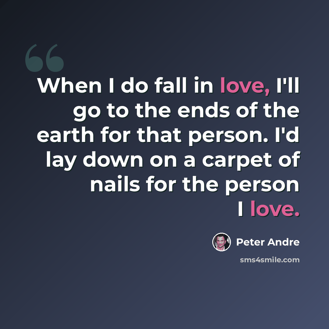 “When I do fall in love, I'll go to the ends of the earth for that person. I'd lay down on a carpet of nails for the person I love.” quote by Peter Andre