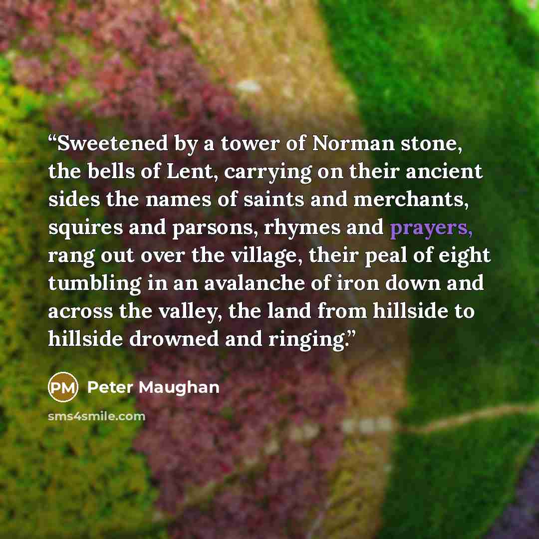 “Sweetened by a tower of Norman stone, the bells of Lent, carrying on their ancient sides the names of saints and merchants, squires and parsons, rhymes and prayers, rang out over the village, their peal of eight tumbling in an avalanche of iron down and across the valley, the land from hillside to…” quote by Peter Maughan