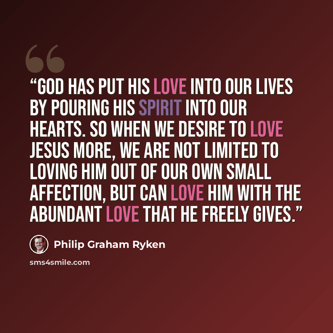 “God has put his love into our lives by pouring his Spirit into our hearts. So when we desire to love Jesus more, we are not limited to loving him out of our own small affection, but can love him with the abundant love that he freely gives.” quote by Philip Graham Ryken