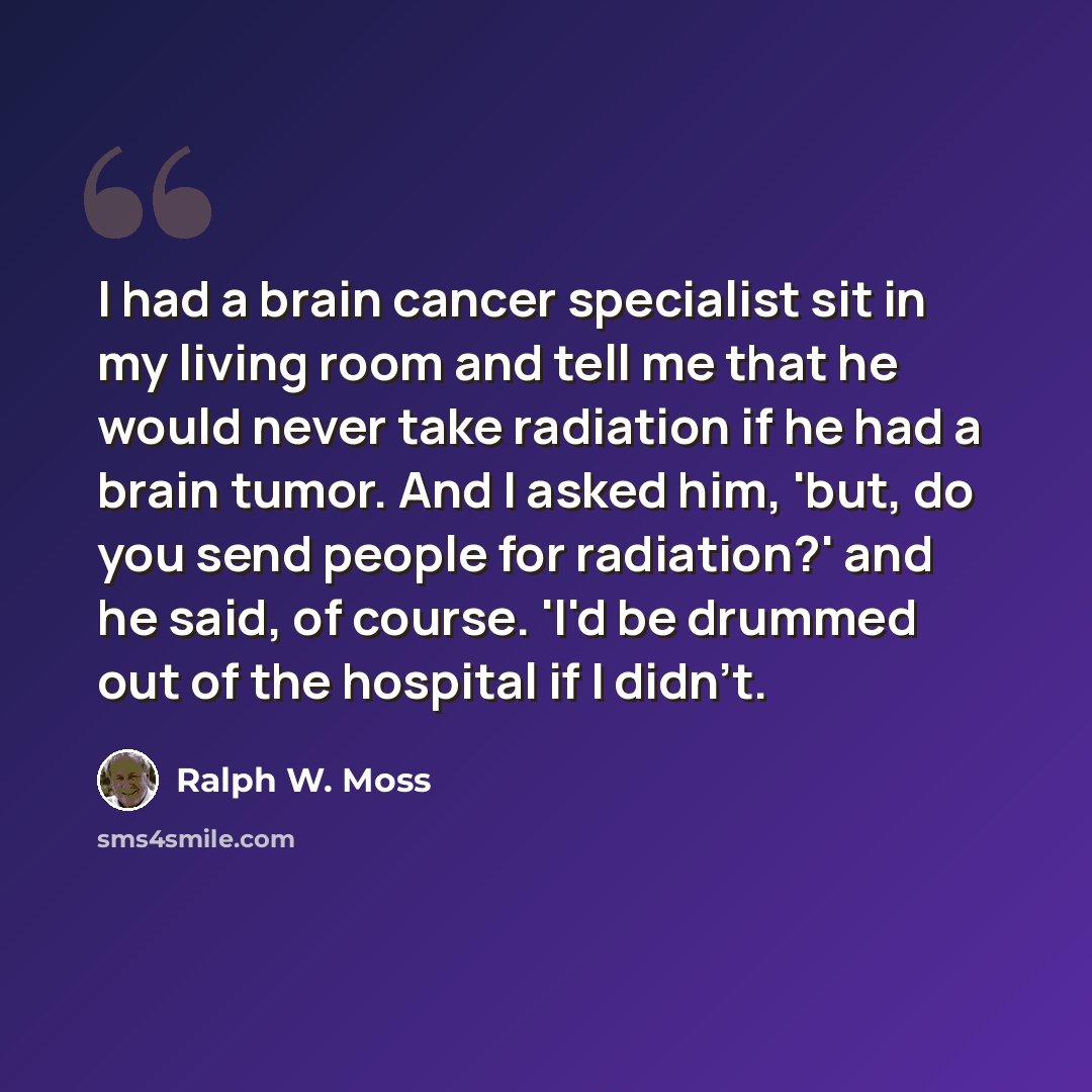 “I had a brain cancer specialist sit in my living room and tell me that he would never take radiation if he had a brain tumor. And I asked him, 'but, do you send people for radiation?' and he said, of course. 'I'd be drummed out of the hospital if I didn't.” quote by Ralph W. Moss