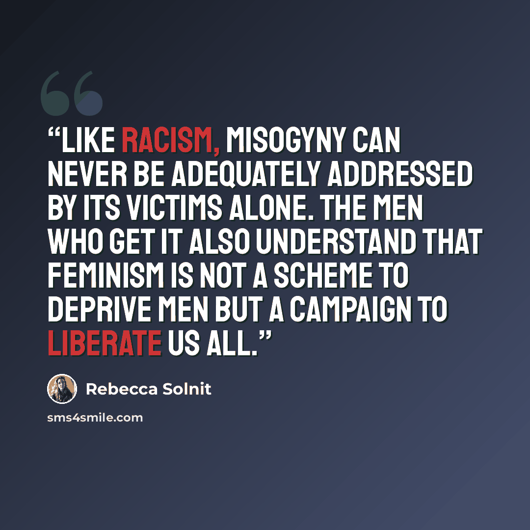 “Like racism, misogyny can never be adequately addressed by its victims alone. The men who get it also understand that feminism is not a scheme to deprive men but a campaign to liberate us all.” quote by Rebecca Solnit