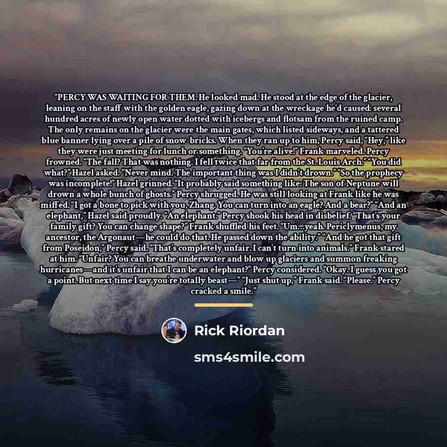“PERCY WAS WAITING FOR THEM. He looked mad. He stood at the edge of the glacier, leaning on the staff with the golden eagle, gazing down at the wreckage he’d caused: several hundred acres of newly open water dotted with icebergs and flotsam from the ruined camp. The only remains on the glacier were…” quote by Rick Riordan