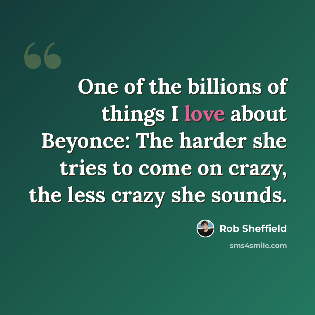 “One of the billions of things I love about Beyonce: The harder she tries to come on crazy, the less crazy she sounds.” quote by Rob Sheffield