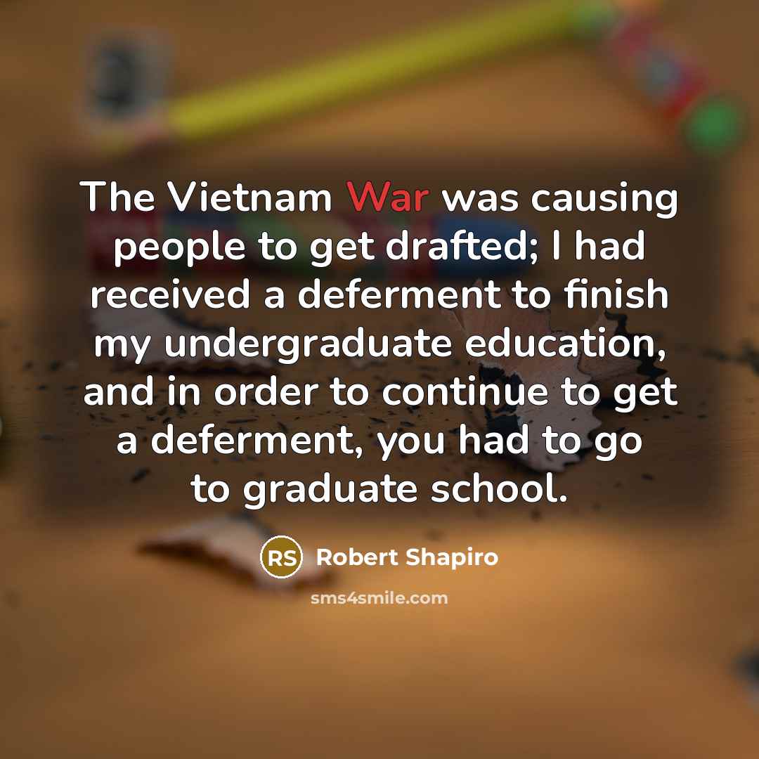 “The Vietnam War was causing people to get drafted; I had received a deferment to finish my undergraduate education, and in order to continue to get a deferment, you had to go to graduate school.” quote by Robert Shapiro