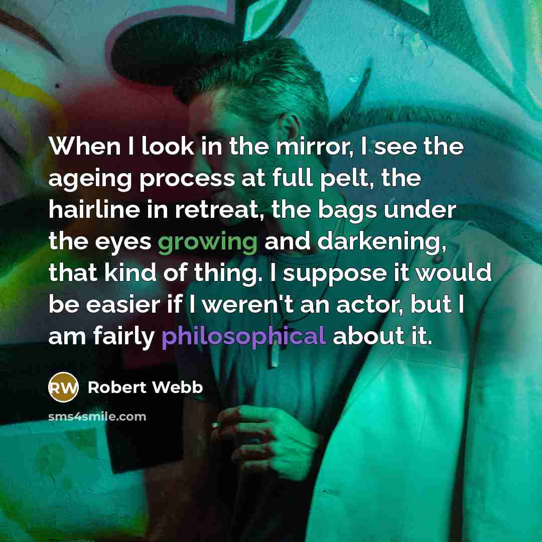 “When I look in the mirror, I see the ageing process at full pelt, the hairline in retreat, the bags under the eyes growing and darkening, that kind of thing. I suppose it would be easier if I weren't an actor, but I am fairly philosophical about it.” quote by Robert Webb