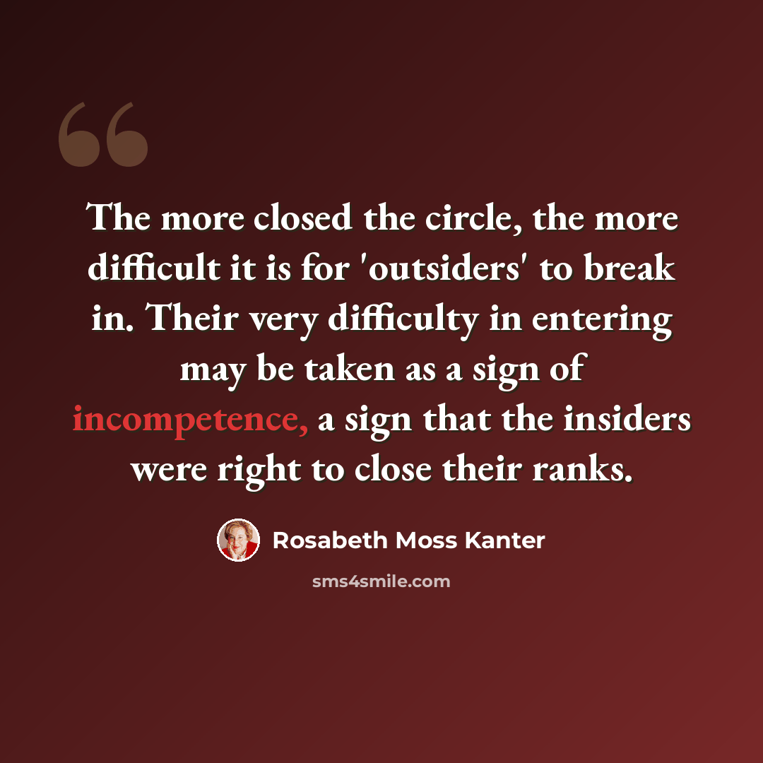“The more closed the circle, the more difficult it is for 'outsiders' to break in. Their very difficulty in entering may be taken as a sign of incompetence, a sign that the insiders were right to close their ranks.” quote by Rosabeth Moss Kanter
