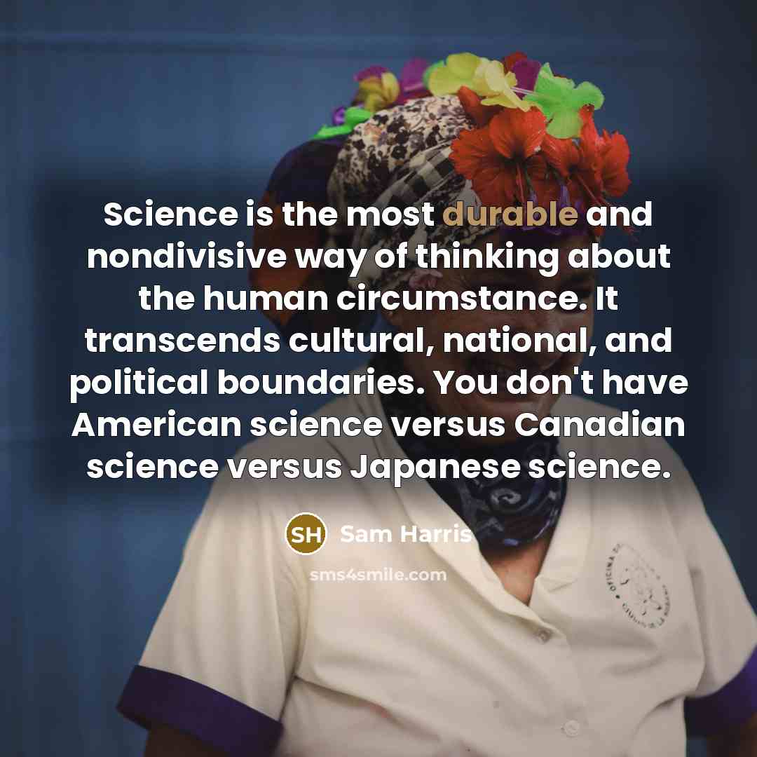 “Science is the most durable and nondivisive way of thinking about the human circumstance. It transcends cultural, national, and political boundaries. You don't have American science versus Canadian science versus Japanese science.” quote by Sam Harris