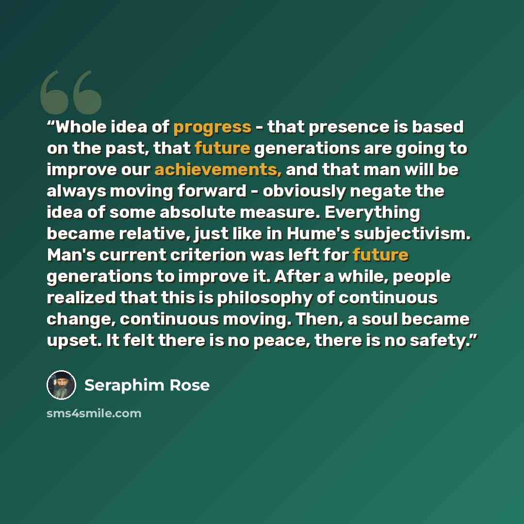 “Whole idea of progress - that presence is based on the past, that future generations are going to improve our achievements, and that man will be always moving forward - obviously negate the idea of some absolute measure. Everything became relative, just like in Hume's subjectivism. Man's current…” quote by Seraphim Rose