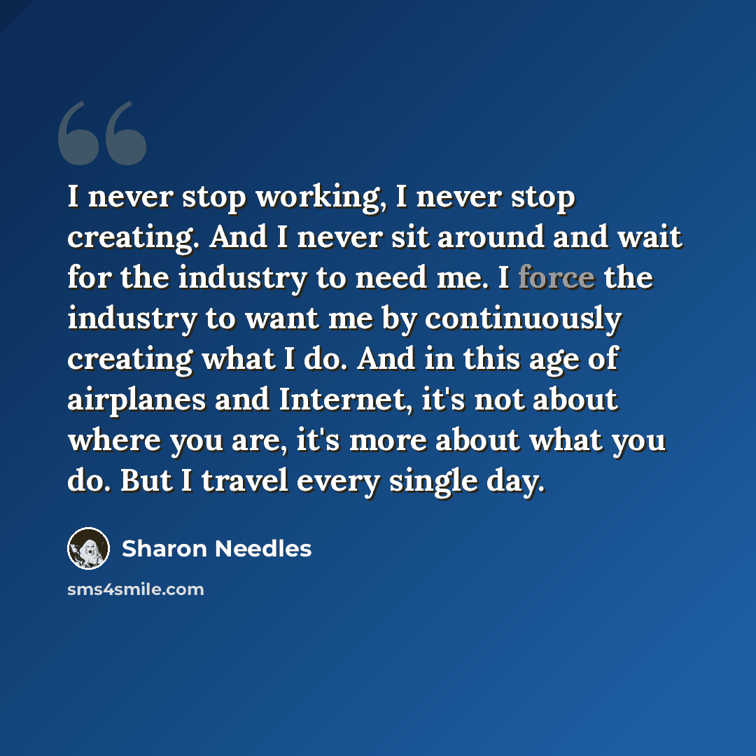 “I never stop working, I never stop creating. And I never sit around and wait for the industry to need me. I force the industry to want me by continuously creating what I do. And in this age of airplanes and Internet, it's not about where you are, it's more about what you do. But I travel every…” quote by Sharon Needles