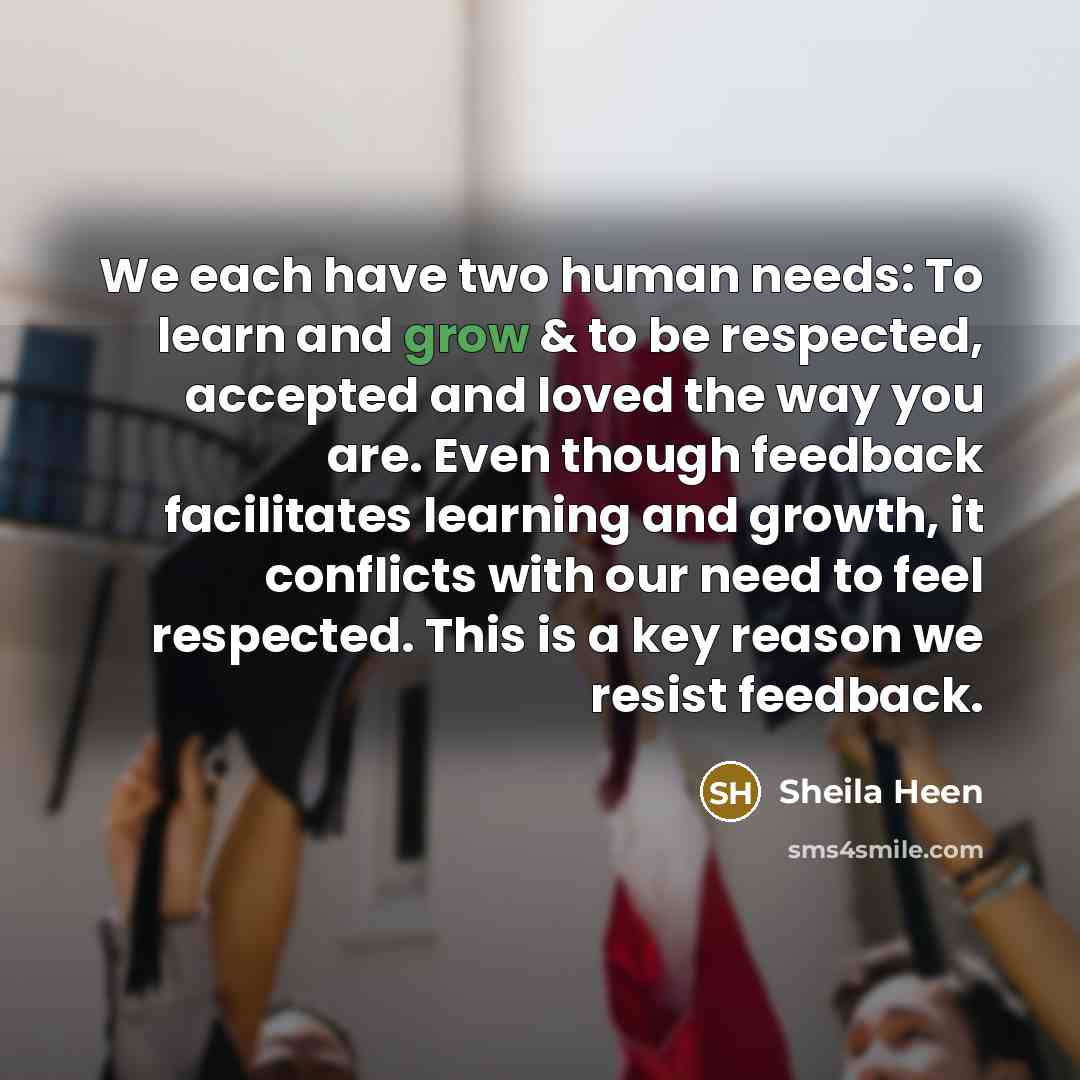 “We each have two human needs: To learn and grow & to be respected, accepted and loved the way you are. Even though feedback facilitates learning and growth, it conflicts with our need to feel respected. This is a key reason we resist feedback.” quote by Sheila Heen