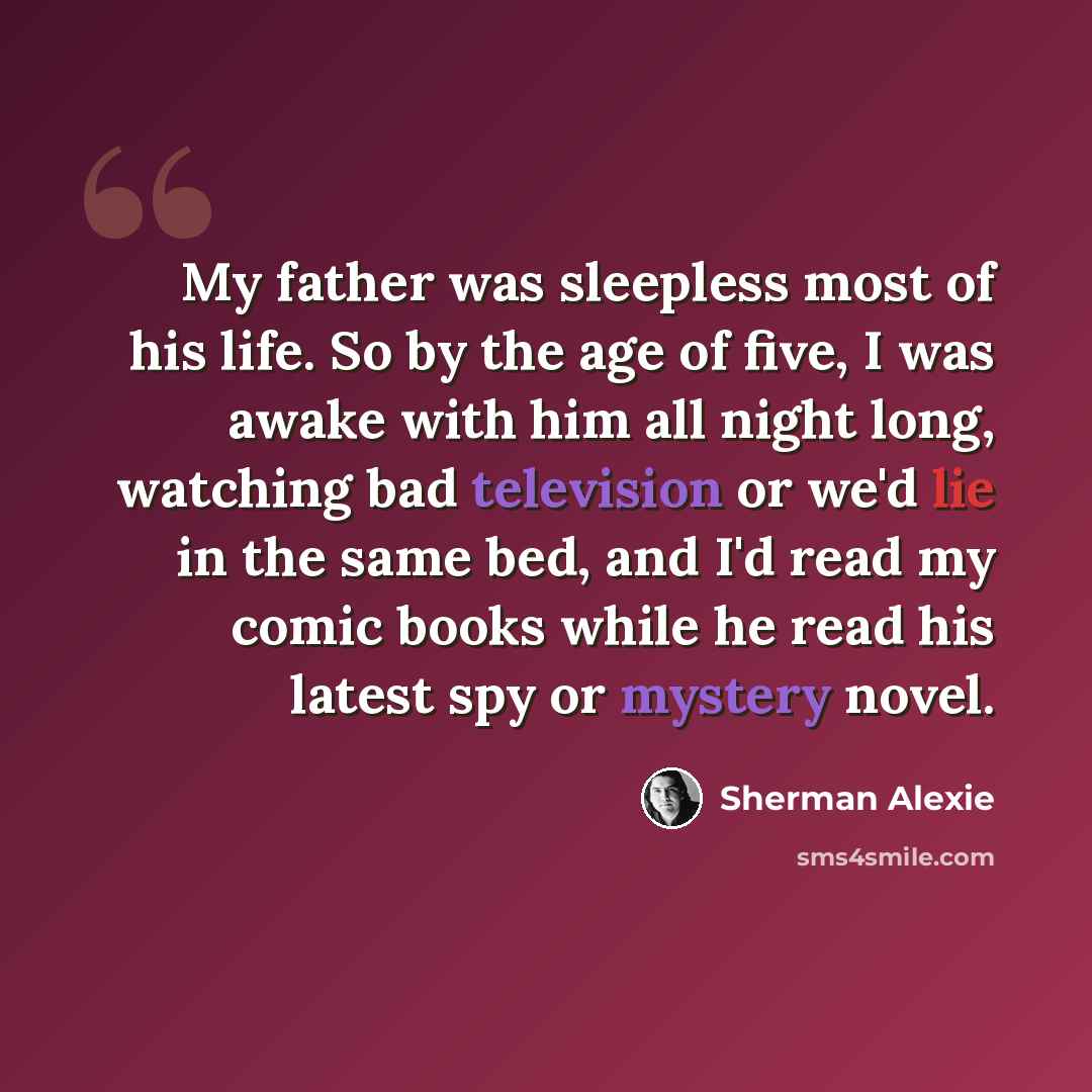“My father was sleepless most of his life. So by the age of five, I was awake with him all night long, watching bad television or we'd lie in the same bed, and I'd read my comic books while he read his latest spy or mystery novel.” quote by Sherman Alexie