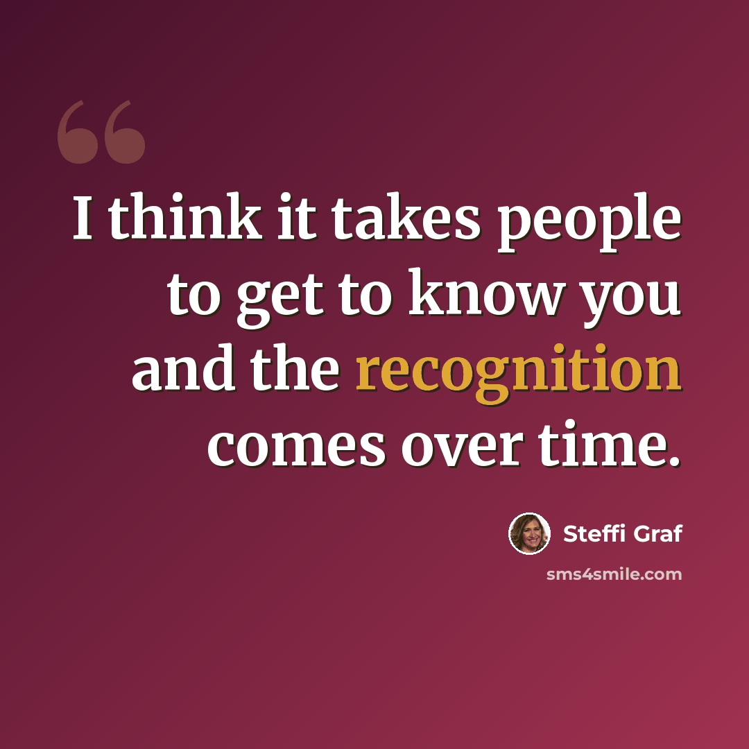“I think it takes people to get to know you and the recognition comes over time.” quote by Steffi Graf