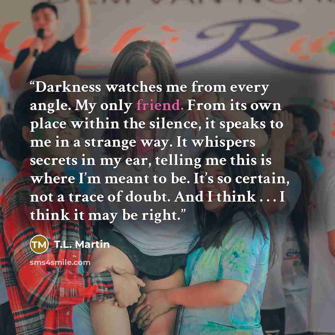 “Darkness watches me from every angle. My only friend. From its own place within the silence, it speaks to me in a strange way. It whispers secrets in my ear, telling me this is where I’m meant to be. It’s so certain, not a trace of doubt. And I think . . . I think it may be right.” quote by T.L. Martin