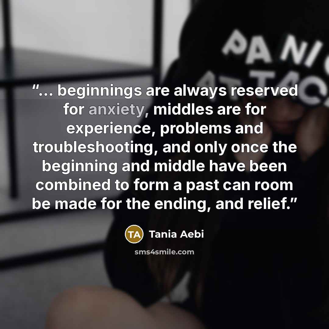 “... beginnings are always reserved for anxiety, middles are for experience, problems and troubleshooting, and only once the beginning and middle have been combined to form a past can room be made for the ending, and relief.” quote by Tania Aebi