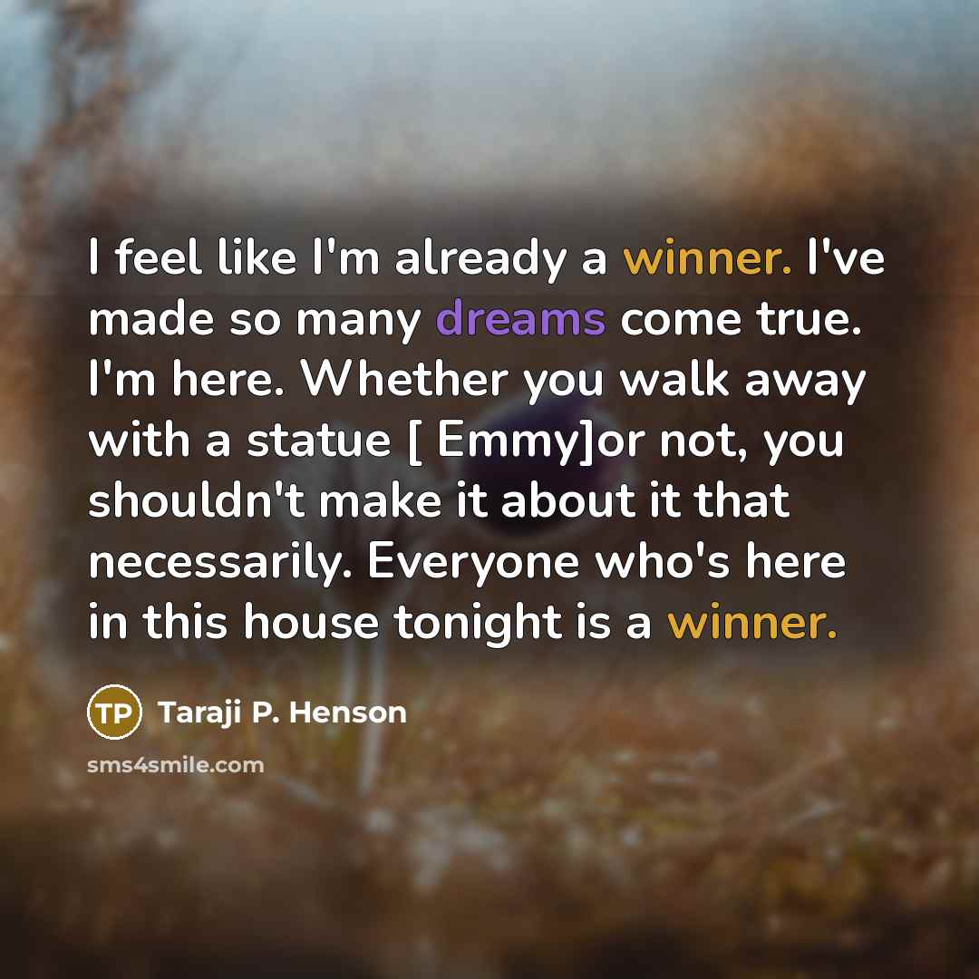 “I feel like I'm already a winner. I've made so many dreams come true. I'm here. Whether you walk away with a statue [ Emmy]or not, you shouldn't make it about it that necessarily. Everyone who's here in this house tonight is a winner.” quote by Taraji P. Henson