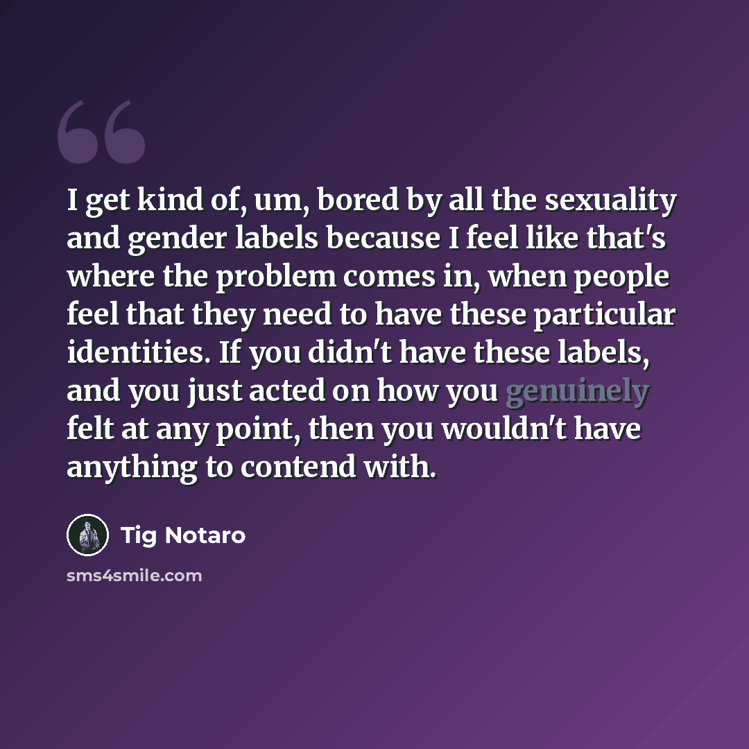 “I get kind of, um, bored by all the sexuality and gender labels because I feel like that's where the problem comes in, when people feel that they need to have these particular identities. If you didn't have these labels, and you just acted on how you genuinely felt at any point, then you wouldn't…” quote by Tig Notaro