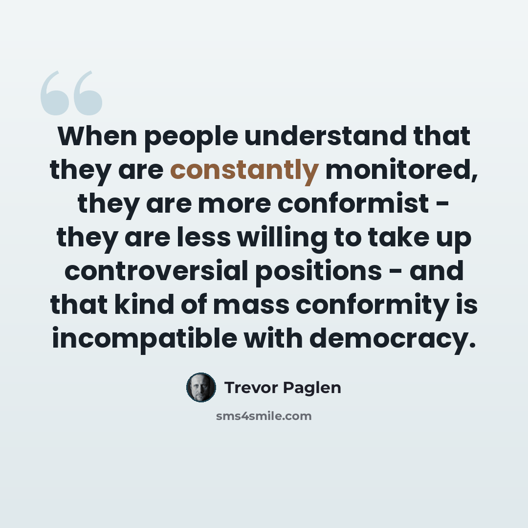 “When people understand that they are constantly monitored, they are more conformist - they are less willing to take up controversial positions - and that kind of mass conformity is incompatible with democracy.” quote by Trevor Paglen