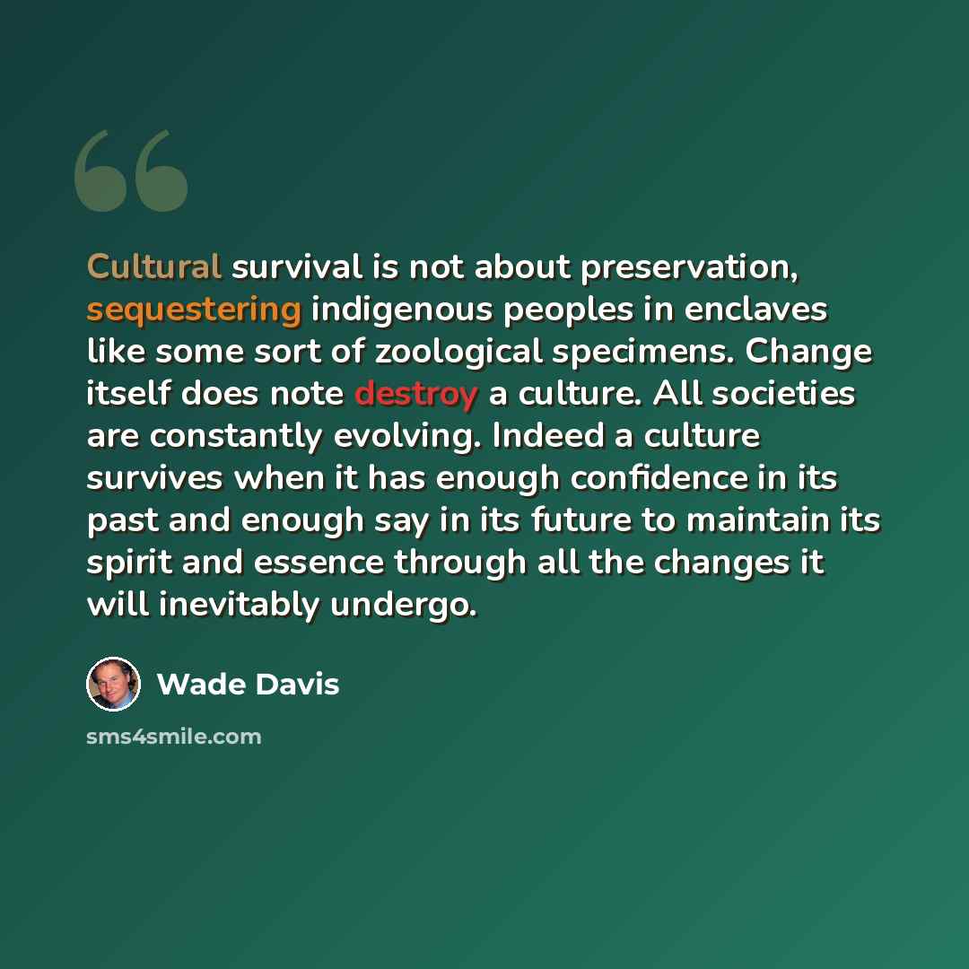 “Cultural survival is not about preservation, sequestering indigenous peoples in enclaves like some sort of zoological specimens. Change itself does note destroy a culture. All societies are constantly evolving. Indeed a culture survives when it has enough confidence in its past and enough say in…” quote by Wade Davis