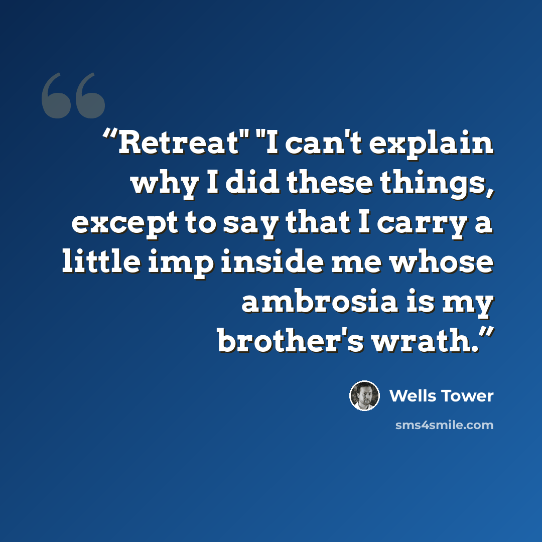 “Retreat" "I can't explain why I did these things, except to say that I carry a little imp inside me whose ambrosia is my brother's wrath.” quote by Wells Tower