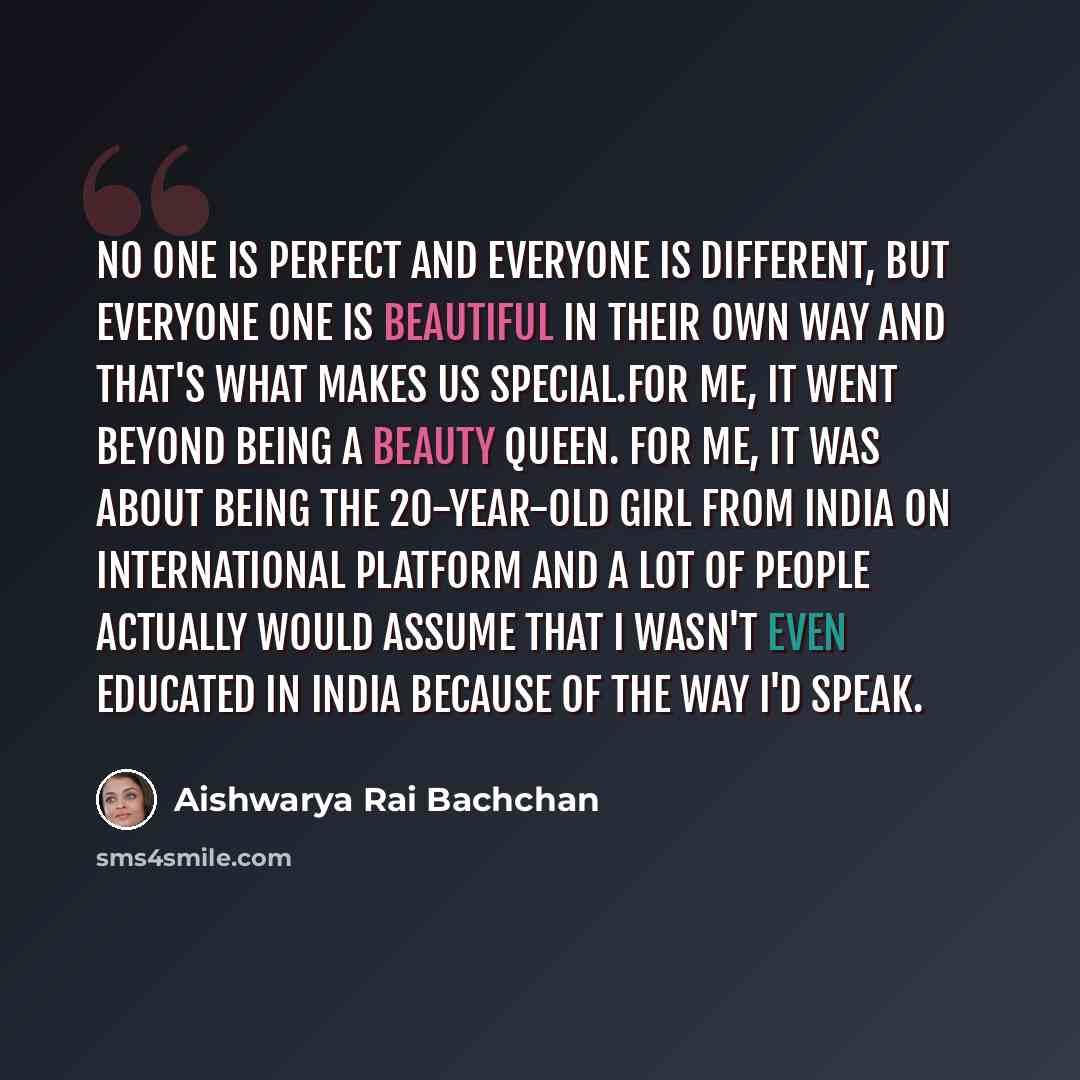 “No one is perfect and everyone is different, but everyone one is beautiful in their own way and that's what makes us special.For me, it went beyond being a beauty queen. For me, it was about being the 20-year-old girl from India on international platform and a lot of people actually would assume…” quote by Aishwarya Rai Bachchan