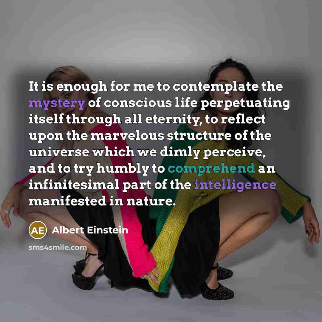 “It is enough for me to contemplate the mystery of conscious life perpetuating itself through all eternity, to reflect upon the marvelous structure of the universe which we dimly perceive, and to try humbly to comprehend an infinitesimal part of the intelligence manifested in nature.” quote by Albert Einstein