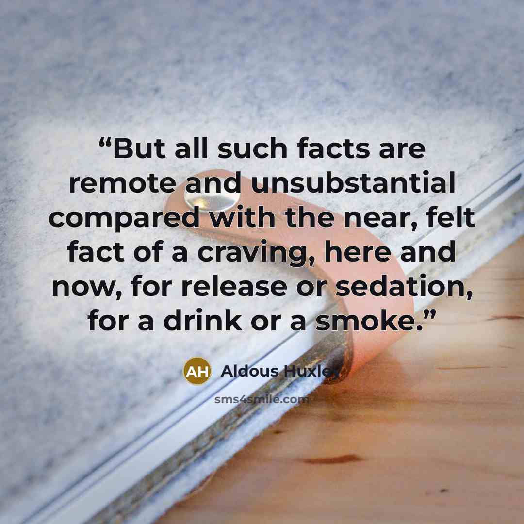 “But all such facts are remote and unsubstantial compared with the near, felt fact of a craving, here and now, for release or sedation, for a drink or a smoke.” quote by Aldous Huxley