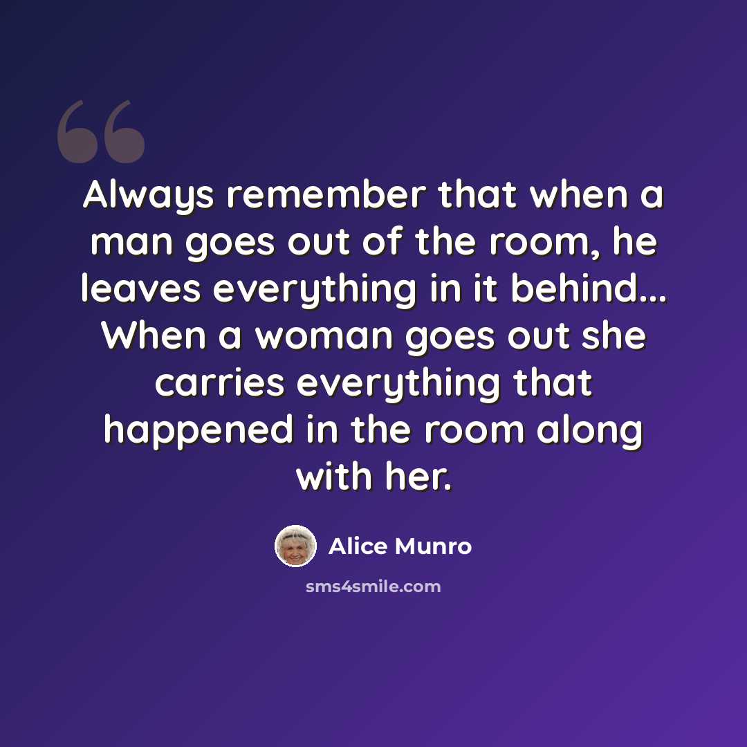 “Always remember that when a man goes out of the room, he leaves everything in it behind... When a woman goes out she carries everything that happened in the room along with her.” quote by Alice Munro