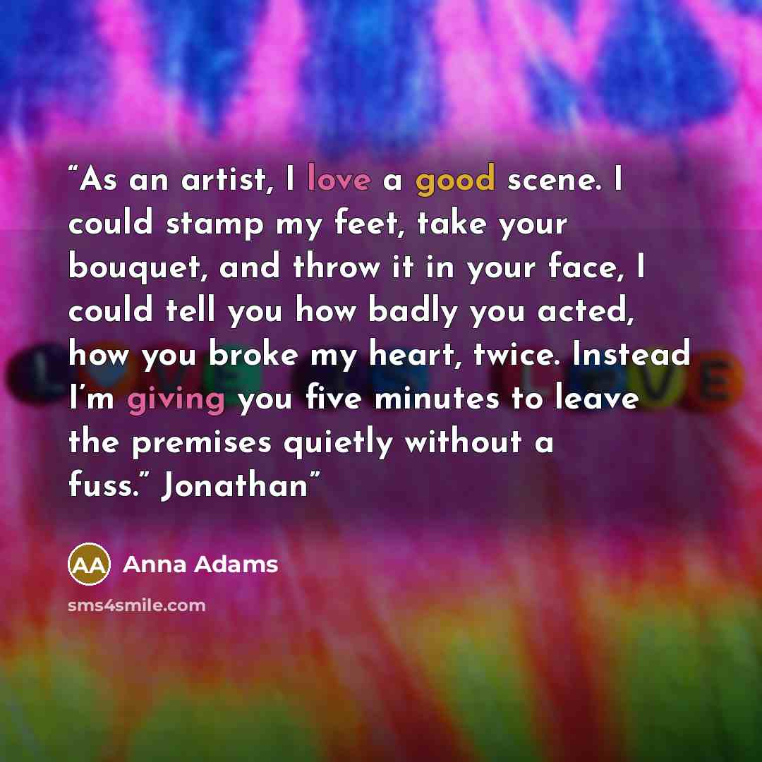 “As an artist, I love a good scene. I could stamp my feet, take your bouquet, and throw it in your face, I could tell you how badly you acted, how you broke my heart, twice. Instead I’m giving you five minutes to leave the premises quietly without a fuss.” Jonathan” quote by Anna Adams