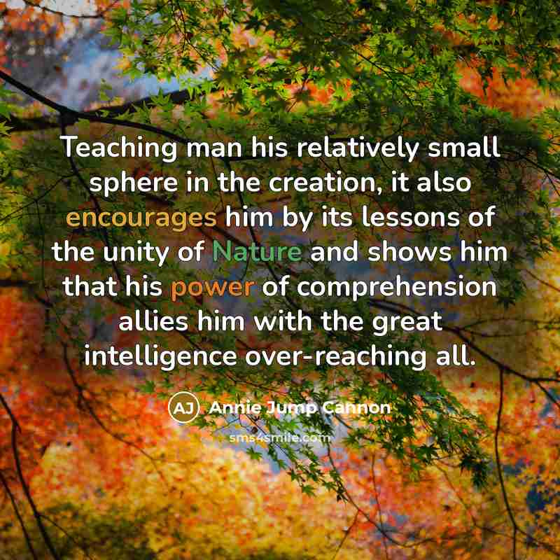“Teaching man his relatively small sphere in the creation, it also encourages him by its lessons of the unity of Nature and shows him that his power of comprehension allies him with the great intelligence over-reaching all.” quote by Annie Jump Cannon