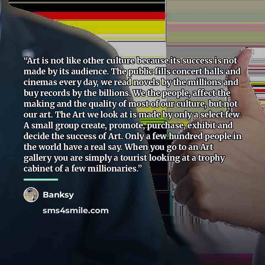 “Art is not like other culture because its success is not made by its audience. The public fills concert halls and cinemas every day, we read novels by the millions and buy records by the billions. We the people, affect the making and the quality of most of our culture, but not our art. The Art we…” quote by Banksy