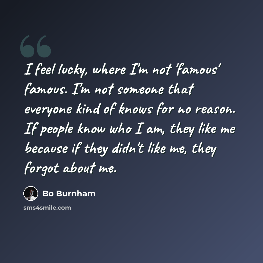 “I feel lucky, where I'm not 'famous' famous. I'm not someone that everyone kind of knows for no reason. If people know who I am, they like me because if they didn't like me, they forgot about me.” quote by Bo Burnham