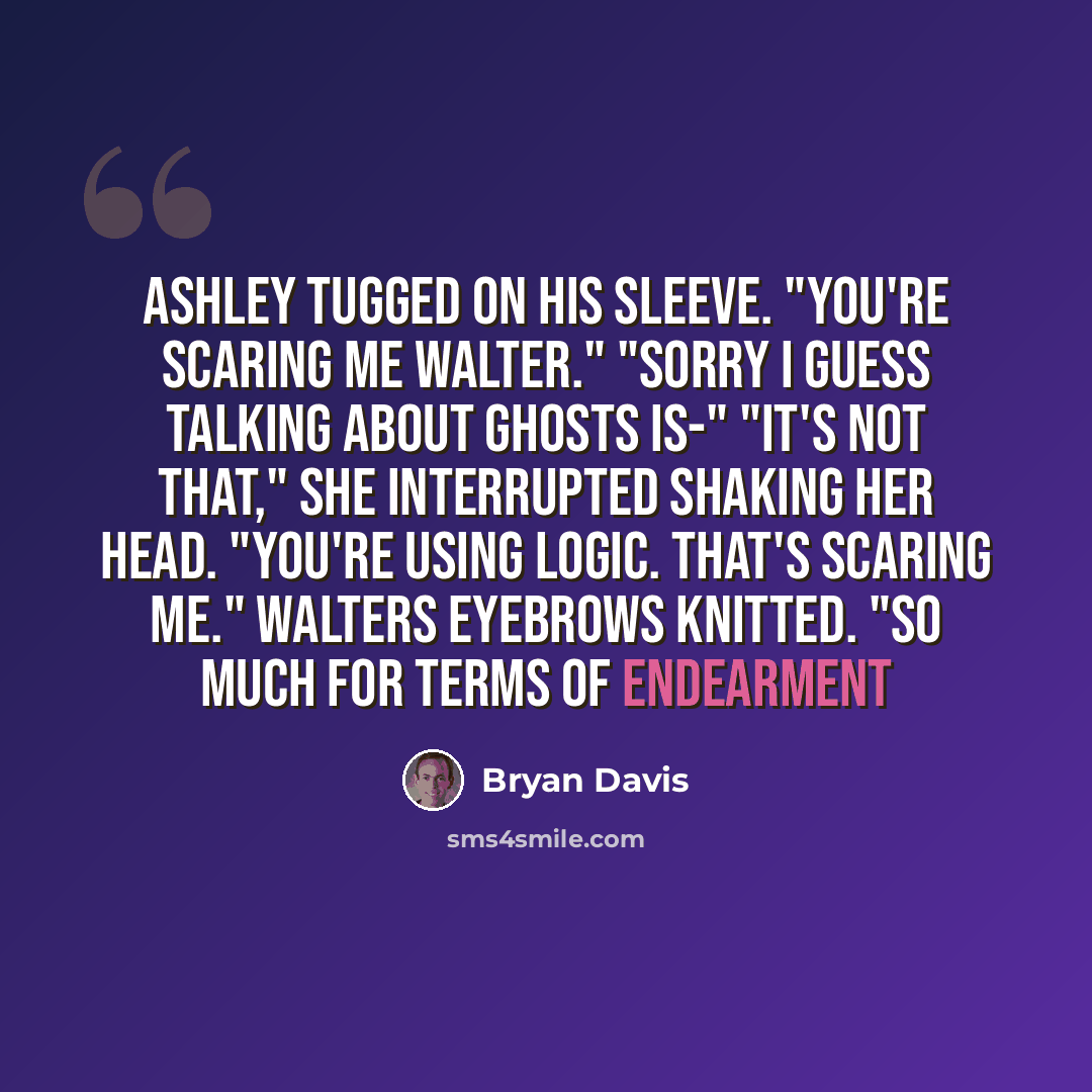“Ashley tugged on his sleeve. "You're scaring me Walter." "Sorry I guess talking about ghosts is-" "It's not that," she interrupted shaking her head. "You're using logic. That's scaring me." Walters eyebrows knitted. "So much for terms of endearment” quote by Bryan Davis