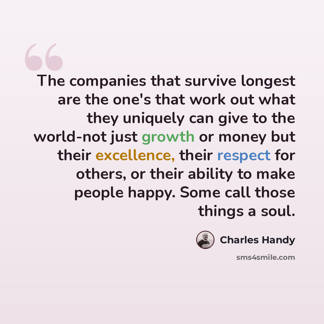 “The companies that survive longest are the one's that work out what they uniquely can give to the world-not just growth or money but their excellence, their respect for others, or their ability to make people happy. Some call those things a soul.” quote by Charles Handy