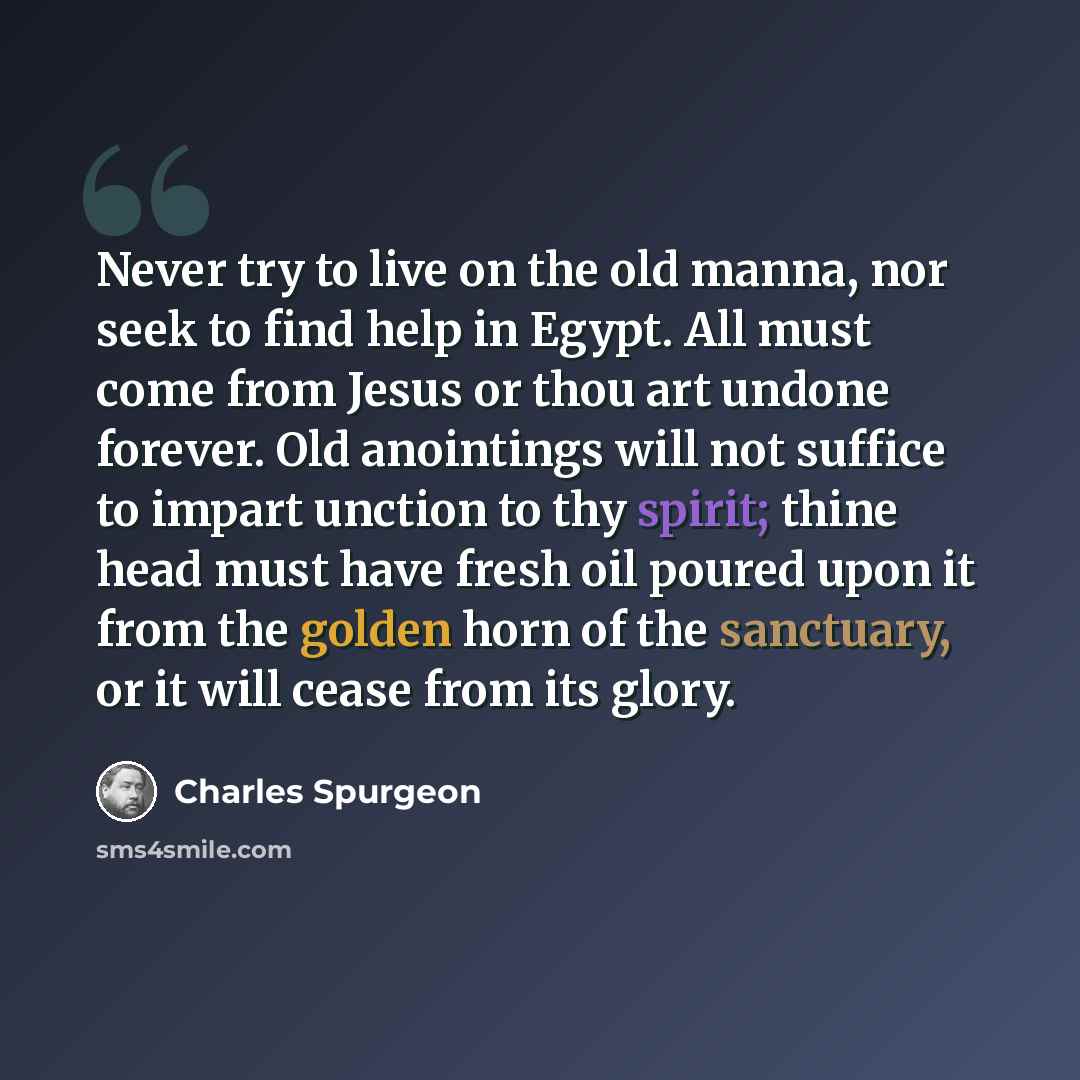“Never try to live on the old manna, nor seek to find help in Egypt. All must come from Jesus or thou art undone forever. Old anointings will not suffice to impart unction to thy spirit; thine head must have fresh oil poured upon it from the golden horn of the sanctuary, or it will cease from its…” quote by Charles Spurgeon
