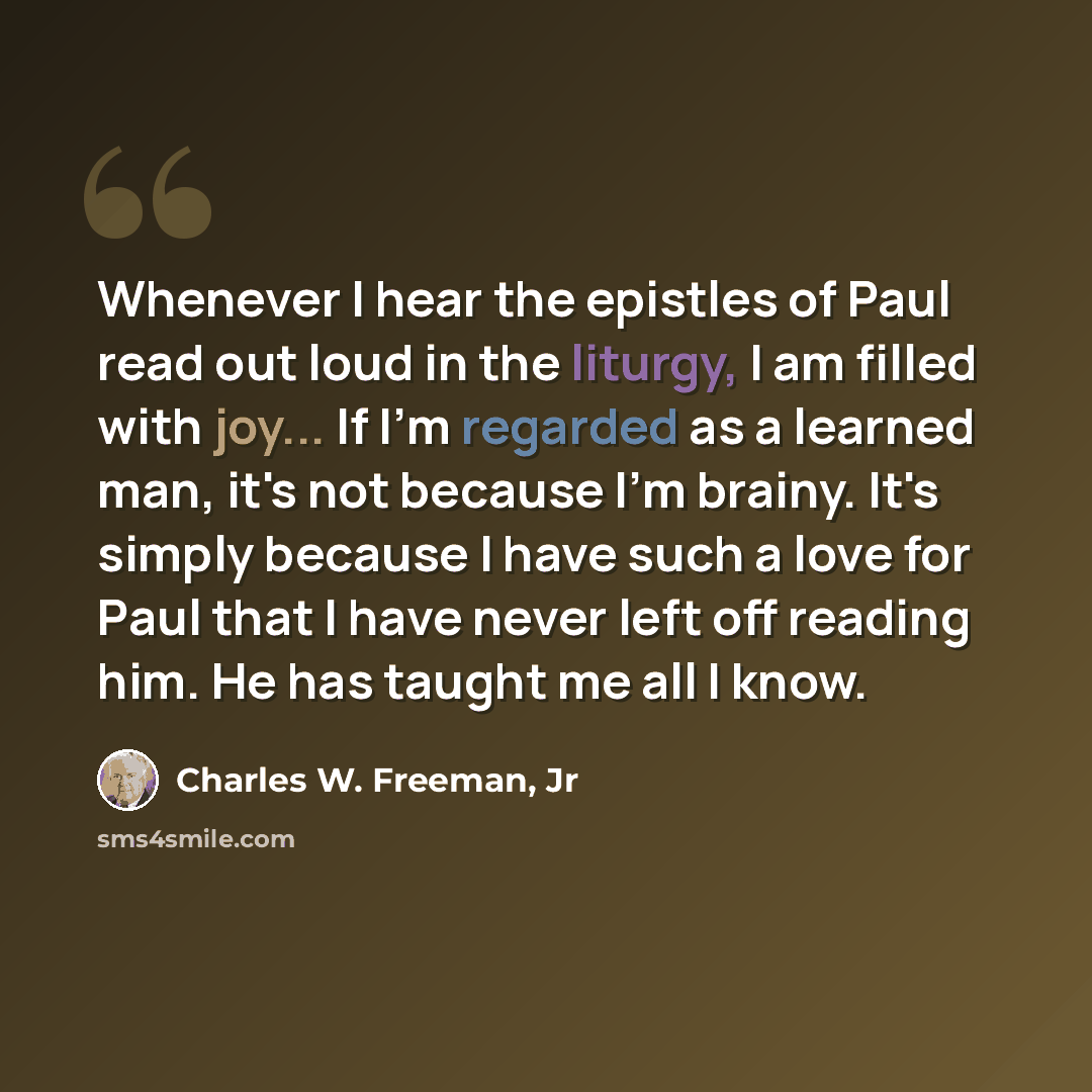 “Whenever I hear the epistles of Paul read out loud in the liturgy, I am filled with joy... If I'm regarded as a learned man, it's not because I'm brainy. It's simply because I have such a love for Paul that I have never left off reading him. He has taught me all I know.” quote by Charles W. Freeman, Jr