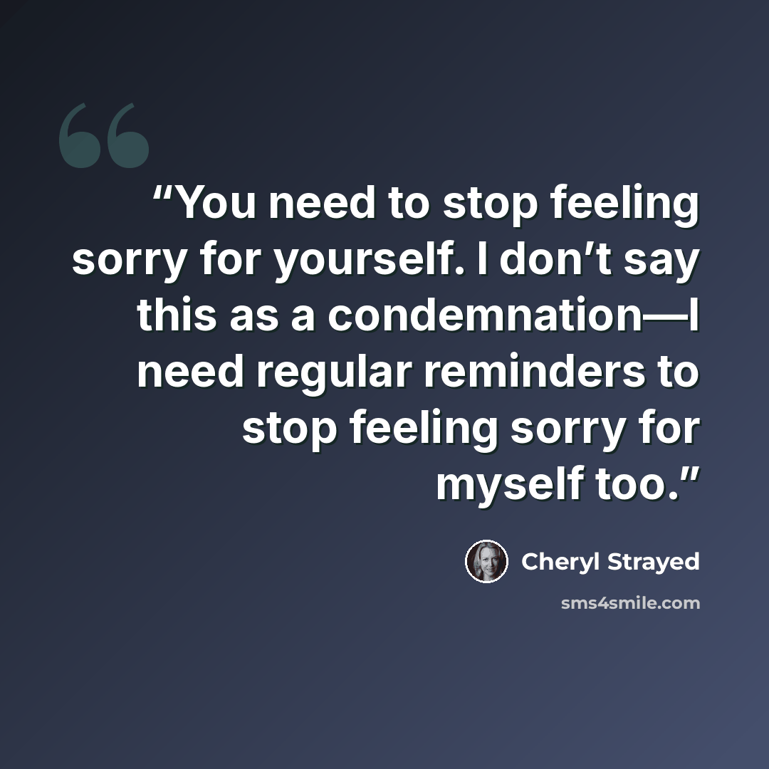 “You need to stop feeling sorry for yourself. I don’t say this as a condemnation—I need regular reminders to stop feeling sorry for myself too.” quote by Cheryl Strayed