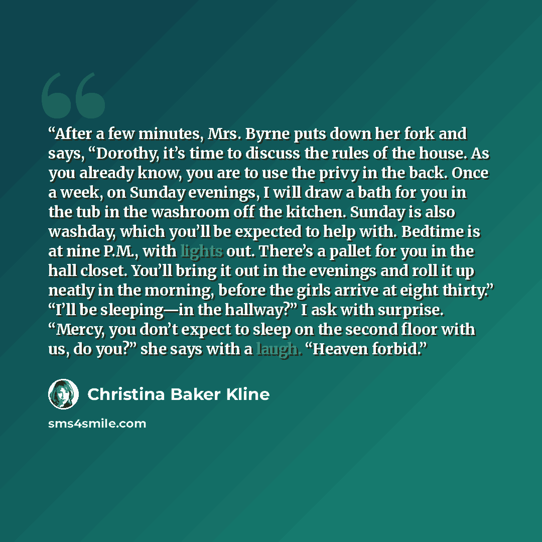 “After a few minutes, Mrs. Byrne puts down her fork and says, “Dorothy, it’s time to discuss the rules of the house. As you already know, you are to use the privy in the back. Once a week, on Sunday evenings, I will draw a bath for you in the tub in the washroom off the kitchen. Sunday is also…” quote by Christina Baker Kline