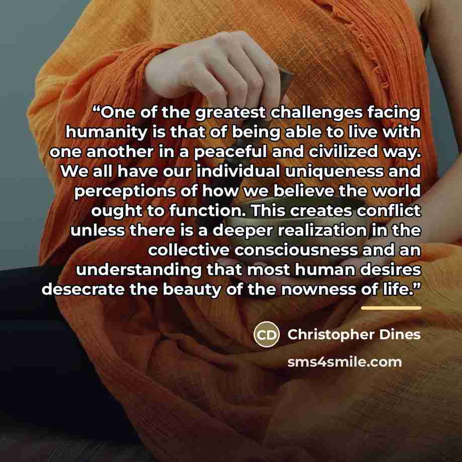 “One of the greatest challenges facing humanity is that of being able to live with one another in a peaceful and civilized way. We all have our individual uniqueness and perceptions of how we believe the world ought to function. This creates conflict unless there is a deeper realization in the…” quote by Christopher Dines